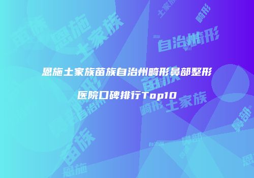 恩施土家族苗族自治州畸形鼻部整形医院口碑排行Top10
