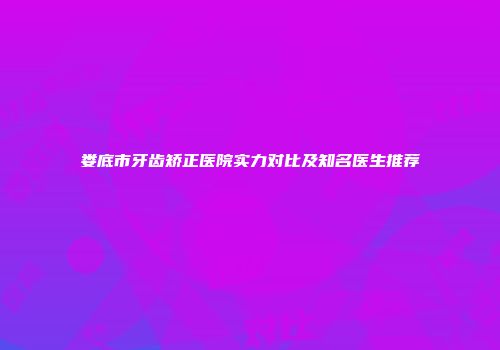 娄底市牙齿矫正医院实力对比及知名医生推荐