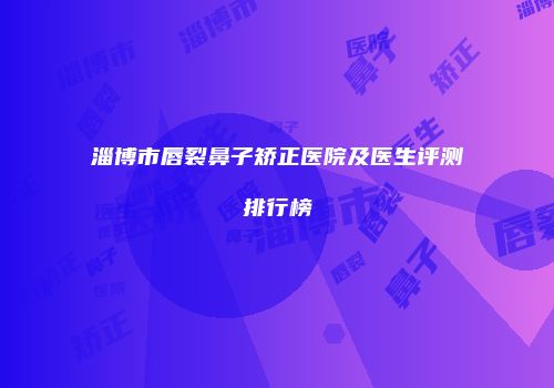淄博市唇裂鼻子矫正医院及医生评测排行榜