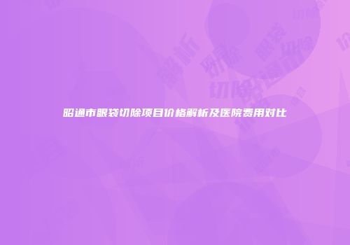 昭通市眼袋切除项目价格解析及医院费用对比