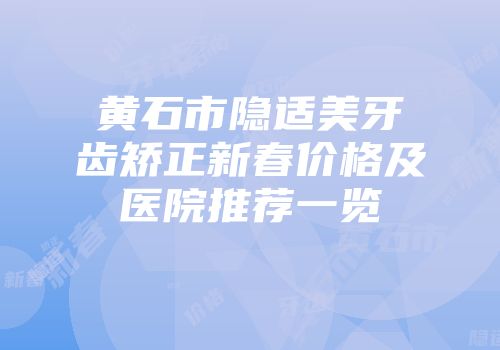 黄石市隐适美牙齿矫正新春价格及医院推荐一览
