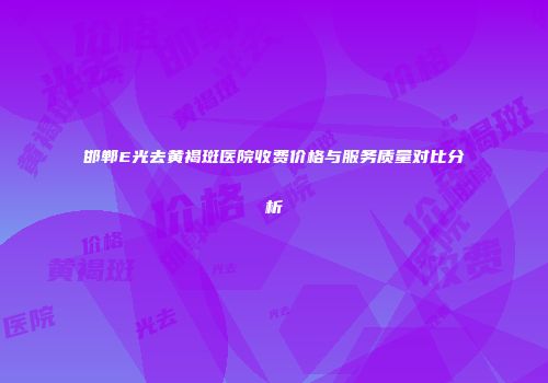 邯郸E光去黄褐斑医院收费价格与服务质量对比分析