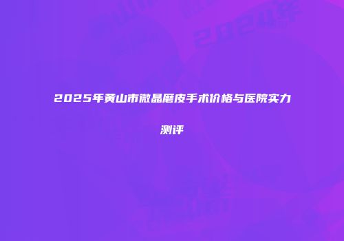 2025年黄山市微晶磨皮手术价格与医院实力测评