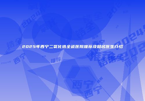 2025年西宁二氧化锆全瓷医院推荐及知名医生介绍