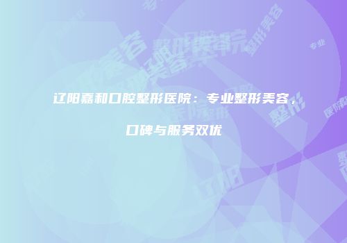 辽阳嘉和口腔整形医院：专业整形美容，口碑与服务双优