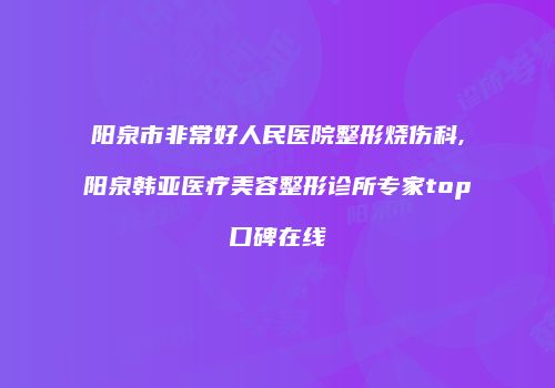 阳泉市非常好人民医院整形烧伤科,阳泉韩亚医疗美容整形诊所专家top口碑在线