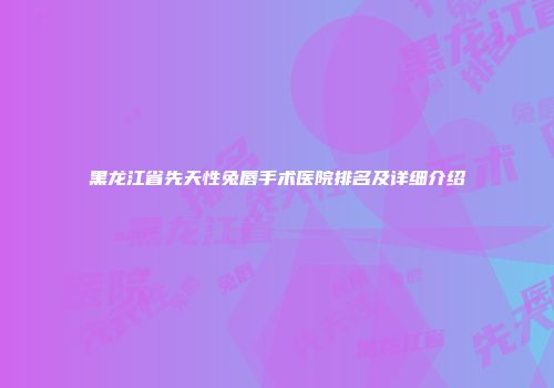 黑龙江省先天性兔唇手术医院排名及详细介绍