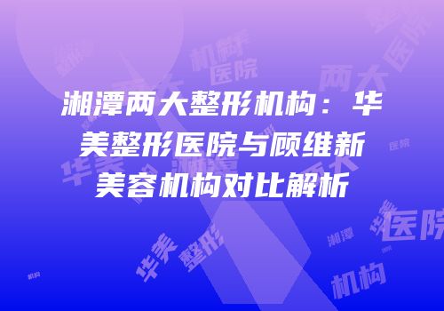 湘潭两大整形机构：华美整形医院与顾维新美容机构对比解析