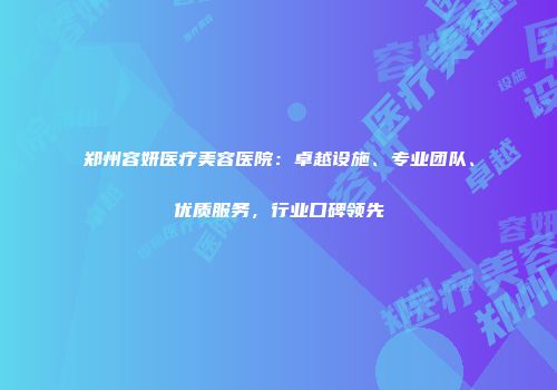 郑州容妍医疗美容医院：卓越设施、专业团队、优质服务，行业口碑领先