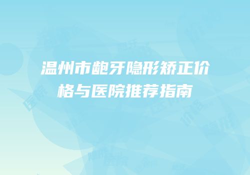 温州市龅牙隐形矫正价格与医院推荐指南