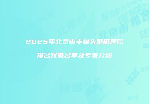 2025年北京市丰鼻头整形医院排名权威名单及专家介绍