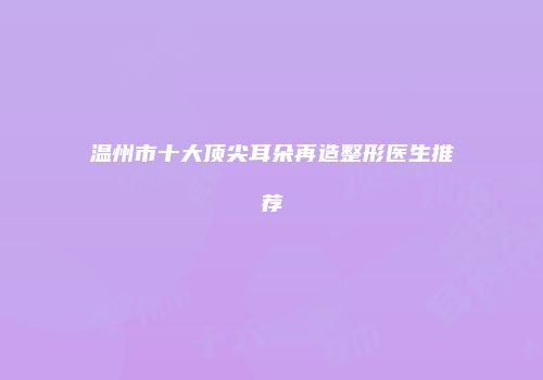 温州市十大顶尖耳朵再造整形医生推荐
