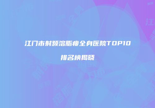 江门市射频溶脂瘦全身医院TOP10排名榜揭晓