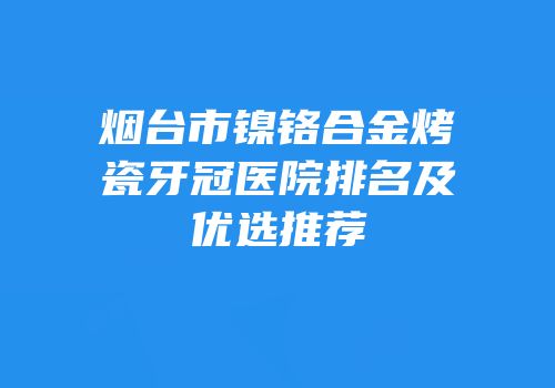 烟台市镍铬合金烤瓷牙冠医院排名及优选推荐