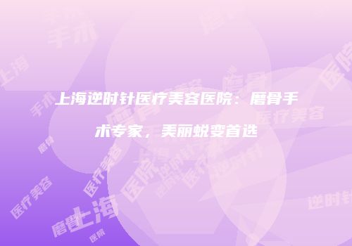 上海逆时针医疗美容医院：磨骨手术专家，美丽蜕变首选
