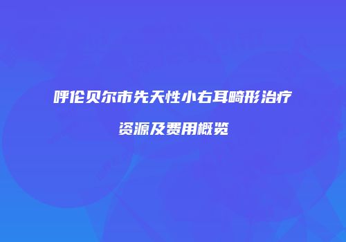 呼伦贝尔市先天性小右耳畸形治疗资源及费用概览