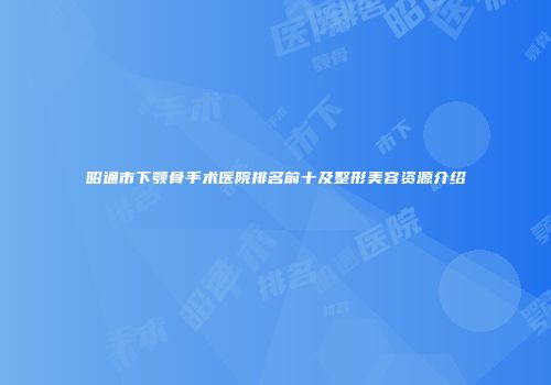 昭通市下颚骨手术医院排名前十及整形美容资源介绍