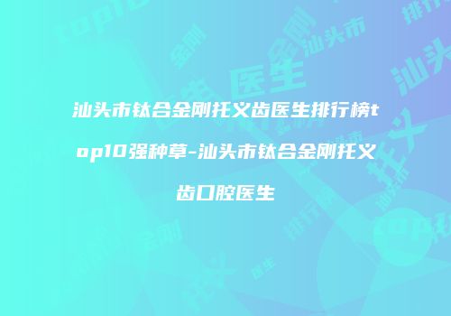 汕头市钛合金刚托义齿医生排行榜top10强种草-汕头市钛合金刚托义齿口腔医生