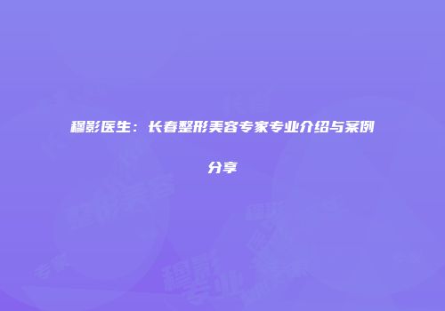 穆影医生：长春整形美容专家专业介绍与案例分享