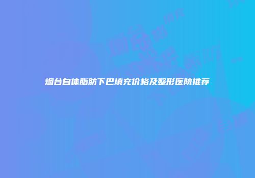烟台自体脂肪下巴填充价格及整形医院推荐