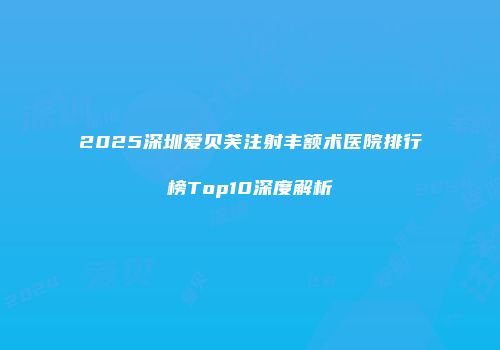 2025深圳爱贝芙注射丰额术医院排行榜Top10深度解析