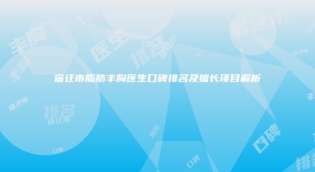 宿迁市脂肪丰胸医生口碑排名及擅长项目解析