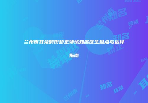 兰州市耳朵畸形矫正领域知名医生盘点与选择指南