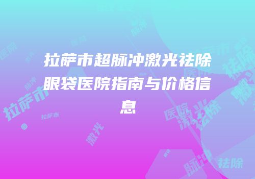 拉萨市超脉冲激光祛除眼袋医院指南与价格信息