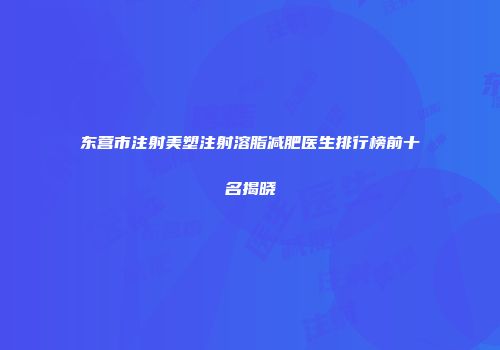 东营市注射美塑注射溶脂减肥医生排行榜前十名揭晓