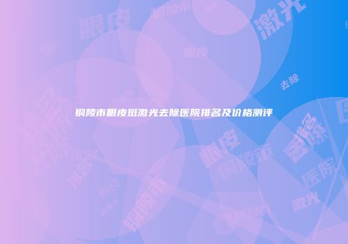 铜陵市眼皮斑激光去除医院排名及价格测评
