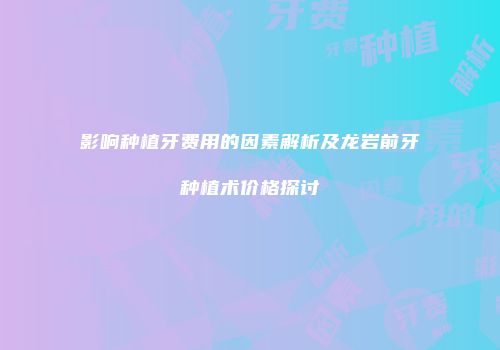 影响种植牙费用的因素解析及龙岩前牙种植术价格探讨