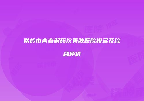 铁岭市青春解码仪美肤医院排名及综合评价