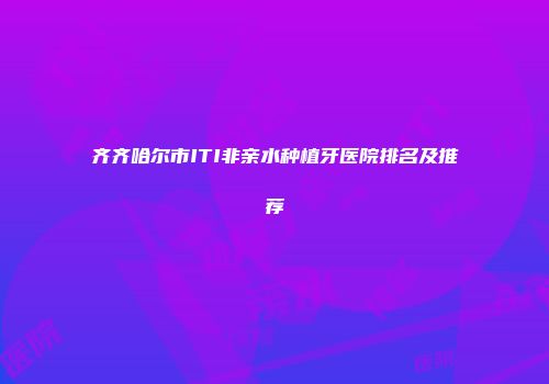 齐齐哈尔市ITI非亲水种植牙医院排名及推荐