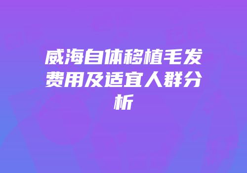 威海自体移植毛发费用及适宜人群分析
