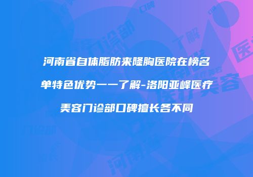 河南省自体脂肪来隆胸医院在榜名单特色优势一一了解-洛阳亚峰医疗美容门诊部口碑擅长各不同