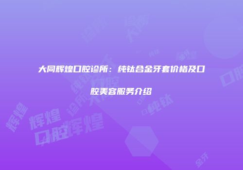 大同辉煌口腔诊所：纯钛合金牙套价格及口腔美容服务介绍