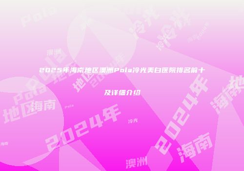 2025年海南地区澳洲Pola冷光美白医院排名前十及详细介绍