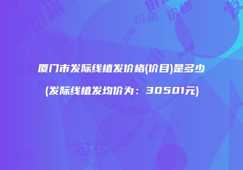 厦门市发际线植发价格(价目)是多少(发际线植发均价为：30501元)