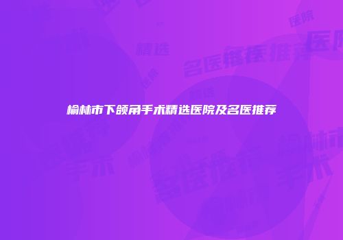 榆林市下颌角手术精选医院及名医推荐
