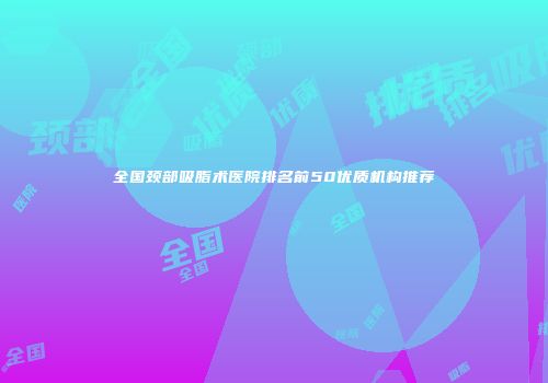 全国颈部吸脂术医院排名前50优质机构推荐
