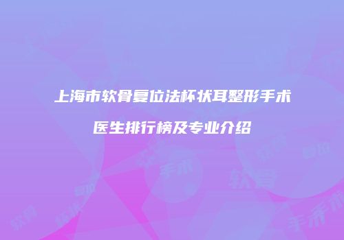 上海市软骨复位法杯状耳整形手术医生排行榜及专业介绍