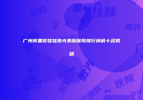 广州市黑炭娃娃激光美肤医院排行榜前十名揭晓