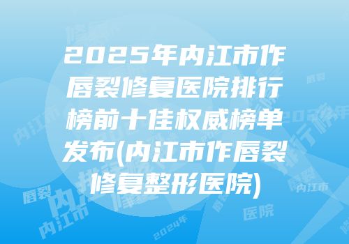 2025年内江市作唇裂修复医院排行榜前十佳权威榜单发布(内江市作唇裂修复整形医院)