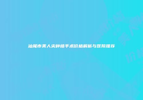 汕尾市美人尖种植手术价格解析与医院推荐
