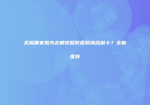 无锡哪家激光去眼袋整形医院排名前十？全新推荐