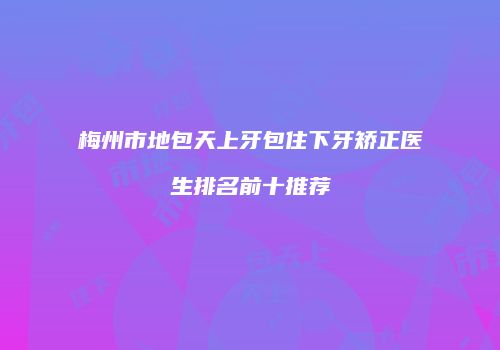 梅州市地包天上牙包住下牙矫正医生排名前十推荐