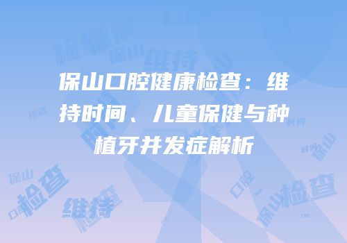 保山口腔健康检查：维持时间、儿童保健与种植牙并发症解析