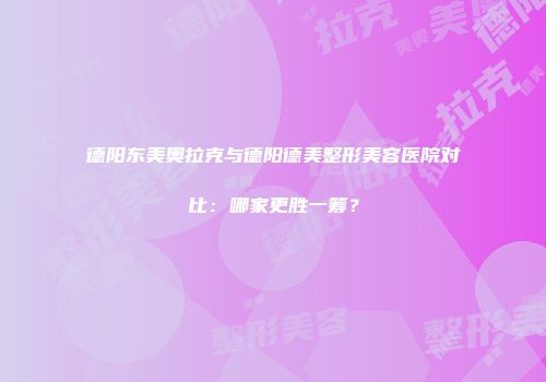 德阳东美奥拉克与德阳德美整形美容医院对比：哪家更胜一筹？