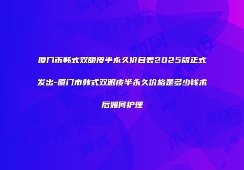 厦门市韩式双眼皮半永久价目表2025版正式发出-厦门市韩式双眼皮半永久价格是多少钱术后如何护理