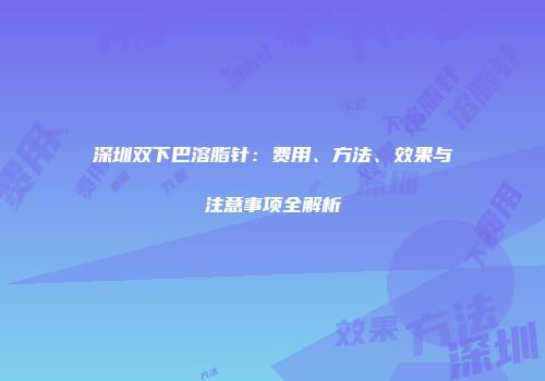 深圳双下巴溶脂针：费用、方法、效果与注意事项全解析